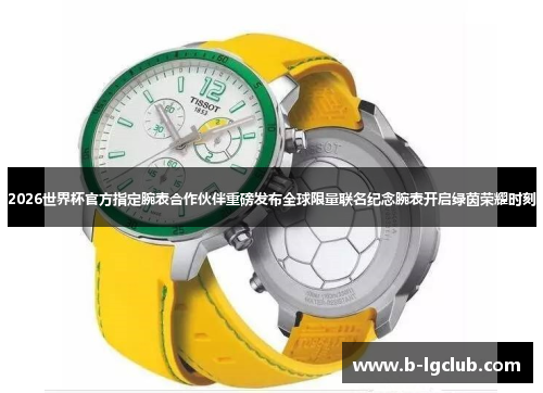 2026世界杯官方指定腕表合作伙伴重磅发布全球限量联名纪念腕表开启绿茵荣耀时刻