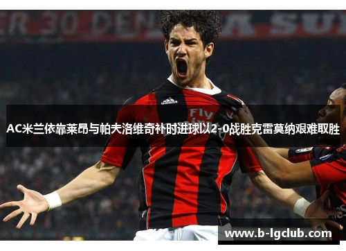 AC米兰依靠莱昂与帕夫洛维奇补时进球以2-0战胜克雷莫纳艰难取胜