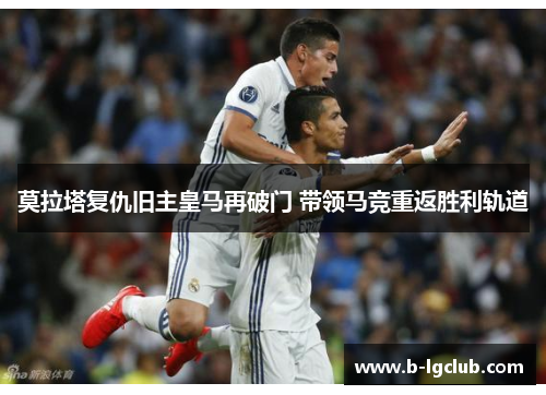 莫拉塔复仇旧主皇马再破门 带领马竞重返胜利轨道 莫拉塔复仇旧主皇马再破门 带领马竞重返胜利轨道