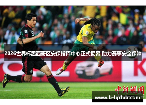 2026世界杯墨西哥区安保指挥中心正式揭幕 助力赛事安全保障