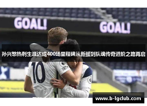 孙兴慜热刺生涯达成400场里程碑从新援到队魂传奇进阶之路再启
