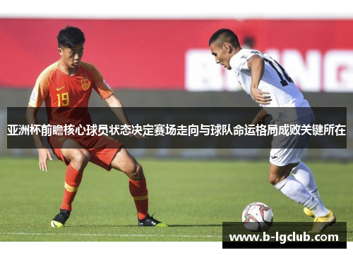 亚洲杯前瞻核心球员状态决定赛场走向与球队命运格局成败关键所在 亚洲杯前瞻核心球员状态决定赛场走向与球队命运格局成败关键所在