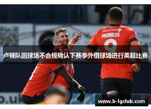 卢顿队因球场不合规确认下赛季外借球场进行英超比赛 卢顿队因球场不合规确认下赛季外借球场进行英超比赛