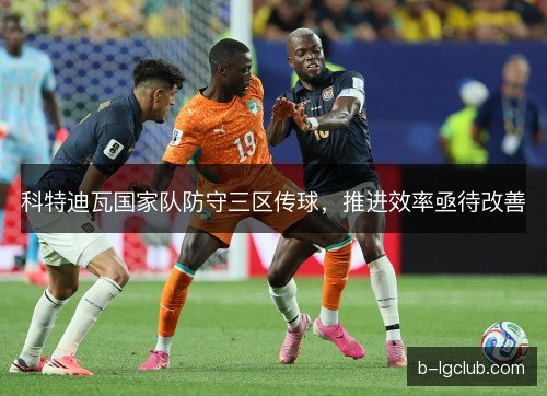 科特迪瓦国家队防守三区传球,推进效率亟待改善 科特迪瓦国家队防守三区传球,推进效率亟待改善